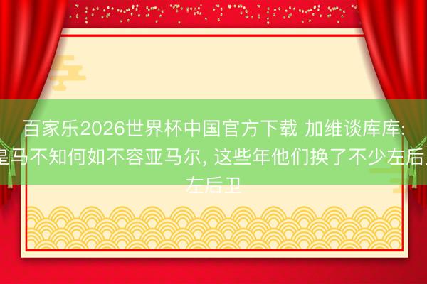 百家乐2026世界杯中国官方下载 加维谈库库: 皇马不知何如不容亚马尔, 这些年他们换了不少左后卫